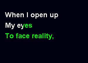 When I open up
My eyes

To face reality,