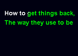 How to get things back,
The way they use to be