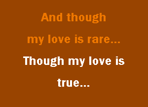 And though

my love is rare...

Though my love is

true...
