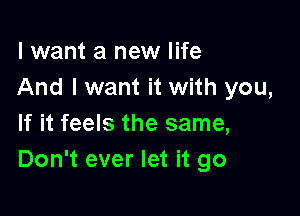 I want a new life
And I want it with you,

If it feels the same,
Don't ever let it go