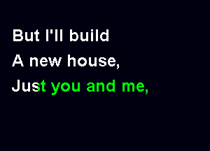 But I'll build
A new house,

Just you and me,