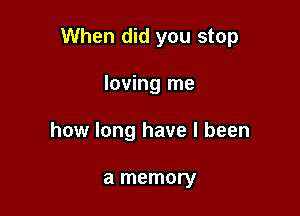 When did you stop

loving me
how long have I been

a memory