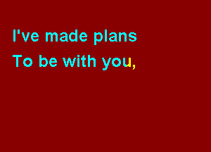 I've made plans
To be with you,