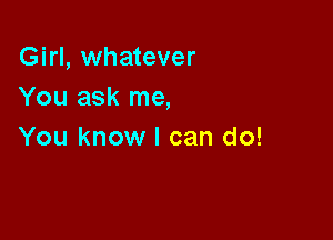 Girl, whatever
You ask me,

You know I can do!