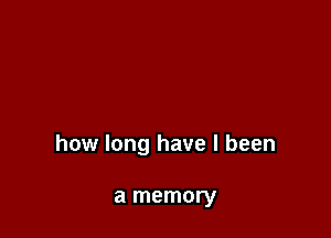 how long have I been

a memory