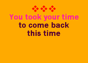 O O O
060 060 060

You took your time
to come back
this time