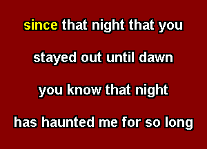 since that night that you
stayed out until dawn

you know that night

has haunted me for so long