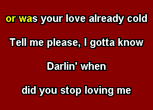 or was your love already cold
Tell me please, I gotta know

Darlin' when

did you stop loving me