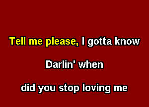 Tell me please, I gotta know

Darlin' when

did you stop loving me