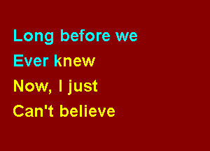 Long before we
Ever knew

Now, I just
Can't believe