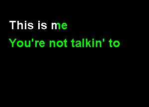 This is me
You're not talkin' to