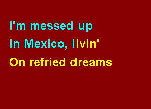 I'm messed up
In Mexico, livin'

On refried dreams