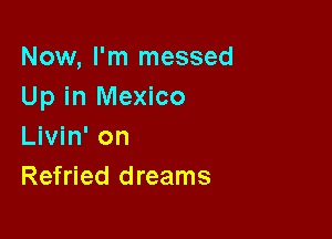 Now, I'm messed
Up in Mexico

Livin' on
Refried dreams
