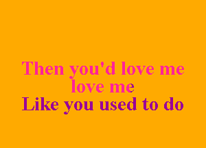 Then you'd love me
love me
Like you used to do