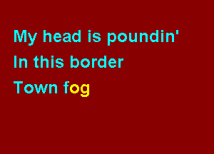 My head is poundin'
In this border

Town fog
