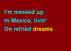 I'm messed up
In Mexico, livin'

On refried dreams