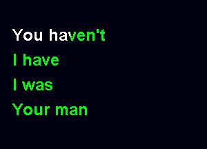 You haven't
Ihave
l was

Your man