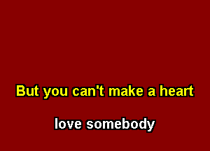 But you can't make a heart

love somebody