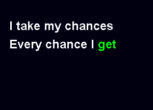 I take my chances
Every chance I get