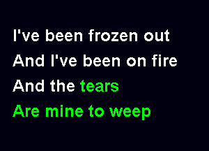 I've been frozen out
And I've been on fire

And the tears
Are mine to weep