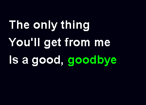 The only thing
You'll get from me

Is a good, goodbye