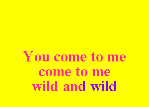 You come to me

come to me
wild and wild