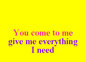 You come to me
give me everything
I need