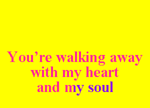 Y ouh'e walking away
with my heart
and my soul