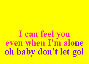 I can feel you
even when Pm alone
011 baby don,t let go!