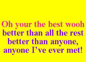 Oh your the best wooh
better than all the rest
better than anyone,
anyone Pve ever met!