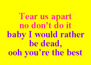 Tear us apart
no don't do it
baby I would rather

be dead,
00h you,re the best