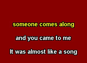 someone comes along

and you came to me

It was almost like a song