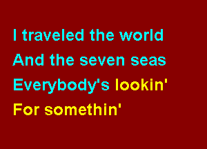 I traveled the world
And the seven seas

Everybody's lookin'
For somethin'