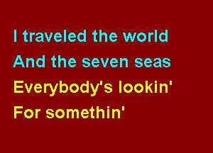 I traveled the world
And the seven seas

Everybody's lookin'
For somethin'