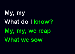 My, my
What do I know?

My, my, we reap
What we sow