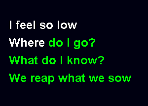 I feel so low
Where do I go?

What do I know?
We reap what we sow