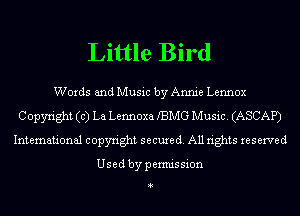 Little Bird

Words and Music by Annie Lennox
Copyright (c) La Lennoxa BMG Music. (ASCAP)
International copyright secure (1. All rights reserved

Usedbypermission

4