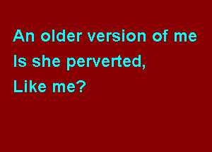 An older version of me
Is she perverted,

Like me?