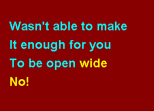 Wasn't able to make
It enough for you

To be open wide
No!