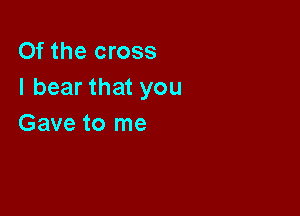 Of the cross
I bear that you

Gave to me