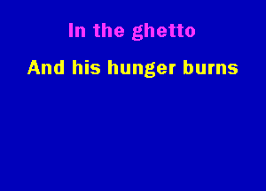 In the ghetto

And his hunger burns