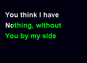 You think I have
Nothing, without

You by my side