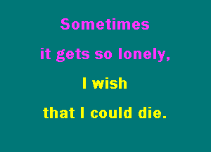 Sometimes

it gets so lonely,

I wish

that I could die.