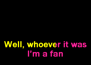 Well, whoever it was
I'm a fan