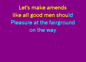 Let's make amends
like all good men should
Pleasure at the fairground
on the way