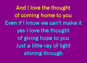 And I love the thought
of coming home to you
Even if I know we can't make it
yes I love the thought
of giving hope to you
Just a little ray of light
shining through
