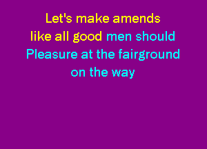 Let's make amends
like all good men should
Pleasure at the fairground
on the way