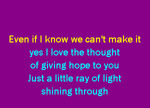 Even if I know we can't make it
yes I love the thought

of giving hope to you
Just a little ray of light
shining through