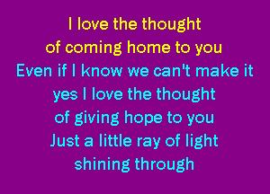 I love the thought
of coming home to you
Even if I know we can't make it
yes I love the thought
of giving hope to you
Just a little ray of light
shining through