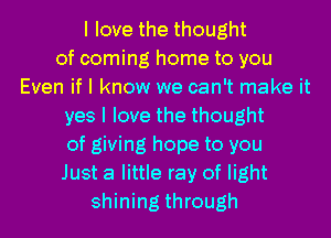 I love the thought
of coming home to you
Even if I know we can't make it
yes I love the thought
of giving hope to you
Just a little ray of light
shining through